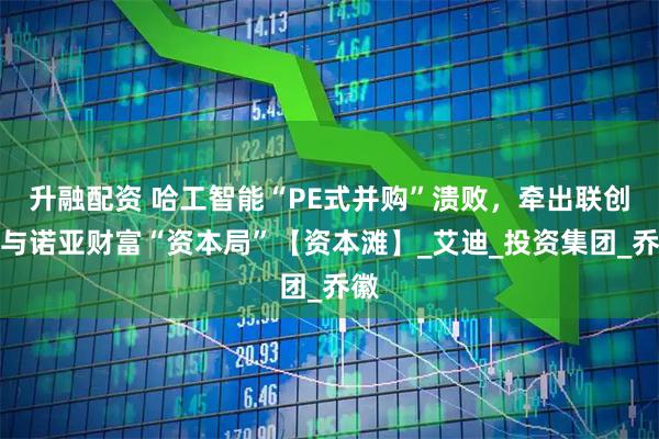 升融配资 哈工智能“PE式并购”溃败,牵出联创系与诺亚财富“资本局”【资本滩】_艾迪_投资集团_乔徽