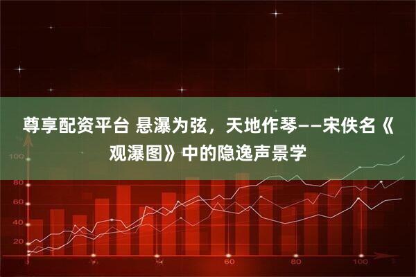 尊享配资平台 悬瀑为弦,天地作琴——宋佚名《观瀑图》中的隐逸声景学