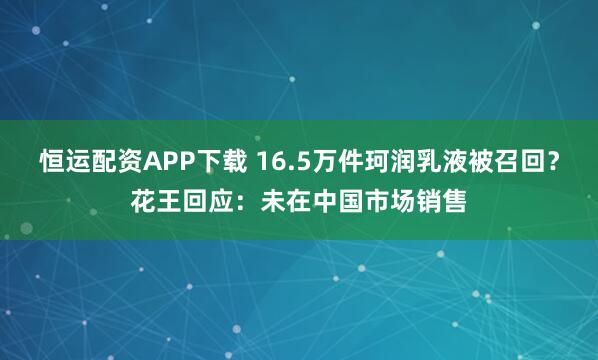 恒运配资APP下载 16.5万件珂润乳液被召回?花王回应:未在中国市场销售