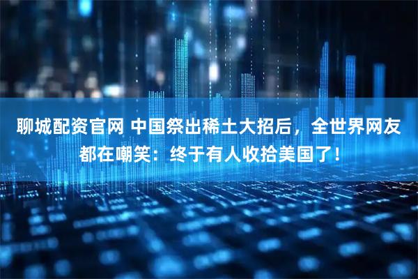 聊城配资官网 中国祭出稀土大招后,全世界网友都在嘲笑:终于有人收拾美国了!