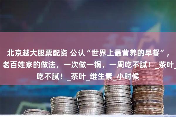 北京越大股票配资 公认“世界上最营养的早餐”,成本才几毛钱!老百姓家的做法,一次做一锅,一周吃不腻!_茶叶_维生素_小时候