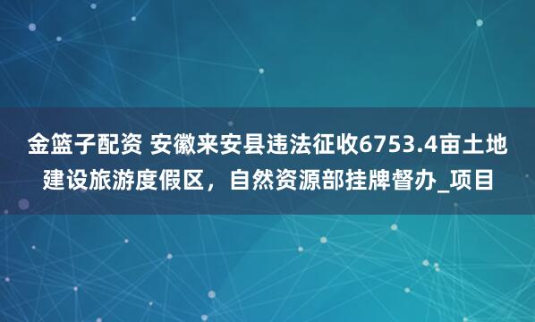 金篮子配资 安徽来安县违法征收6753.4亩土地建设旅游度假区，自然资源部挂牌督办_项目