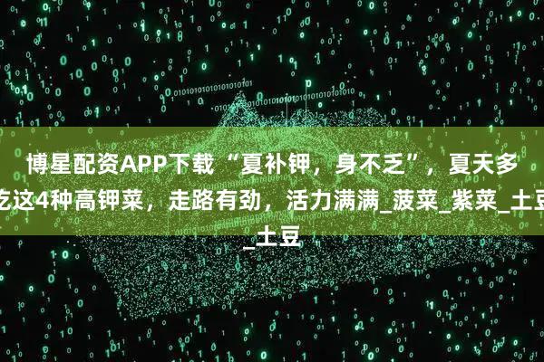 博星配资APP下载 “夏补钾，身不乏”，夏天多吃这4种高钾菜，走路有劲，活力满满_菠菜_紫菜_土豆