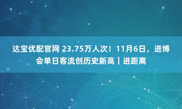 达宝优配官网 23.75万人次！11月6日，进博会单日客流创历史新高｜进距离