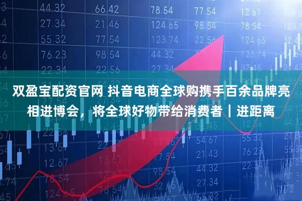 双盈宝配资官网 抖音电商全球购携手百余品牌亮相进博会,将全球好物带给消费者|进距离