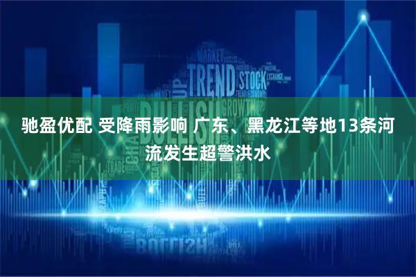 驰盈优配 受降雨影响 广东、黑龙江等地13条河流发生超警洪水