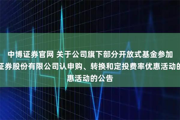 中博证券官网 关于公司旗下部分开放式基金参加湘财证券股份有限公司认申购、转换和定投费率优惠活动的公告