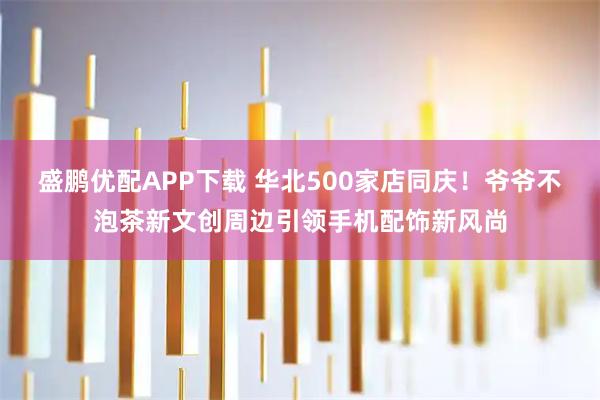 盛鹏优配APP下载 华北500家店同庆!爷爷不泡茶新文创周边引领手机配饰新风尚
