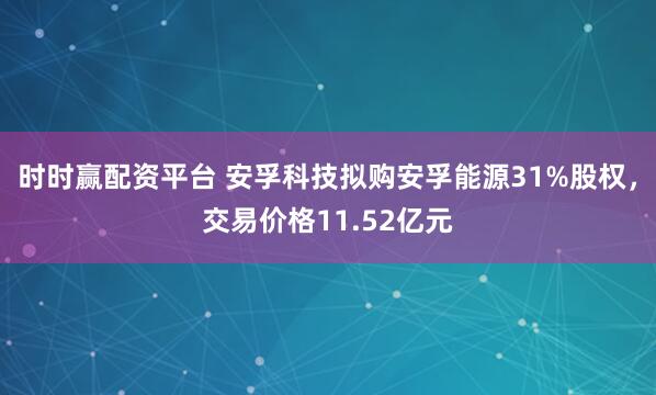 时时赢配资平台 安孚科技拟购安孚能源31%股权,交易价格11.52亿元