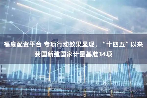 福赢配资平台 专项行动效果显现,“十四五”以来我国新建国家计量基准34项