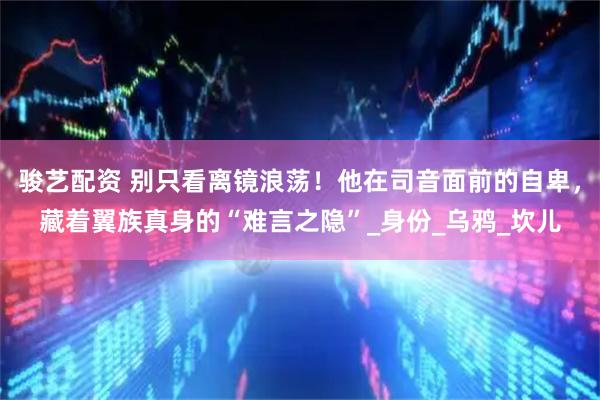 骏艺配资 别只看离镜浪荡！他在司音面前的自卑，藏着翼族真身的“难言之隐”_身份_乌鸦_坎儿