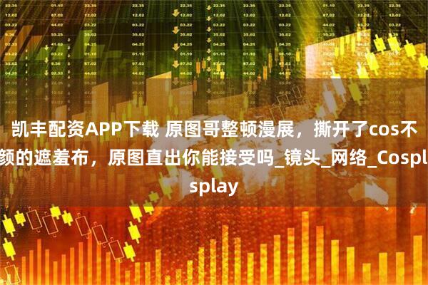 凯丰配资APP下载 原图哥整顿漫展，撕开了cos不喷颜的遮羞布，原图直出你能接受吗_镜头_网络_Cosplay