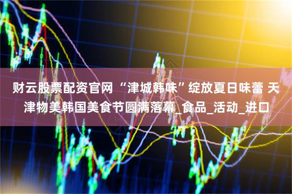 财云股票配资官网 “津城韩味”绽放夏日味蕾 天津物美韩国美食节圆满落幕_食品_活动_进口
