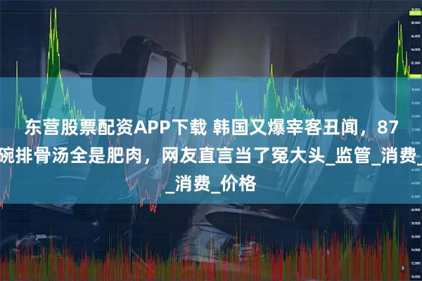 东营股票配资APP下载 韩国又爆宰客丑闻,87元一碗排骨汤全是肥肉,网友直言当了冤大头_监管_消费_价格
