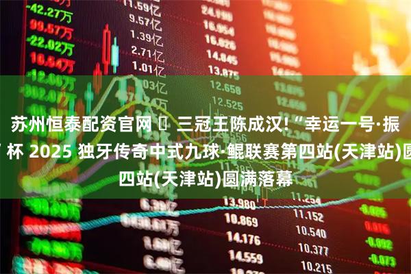苏州恒泰配资官网 三冠王陈成汉!“幸运一号·振宏胶边”杯 2025 独牙传奇中式九球·鲲联赛第四站(天津站)圆满落幕