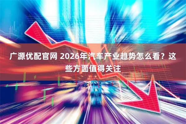 广源优配官网 2026年汽车产业趋势怎么看?这些方面值得关注