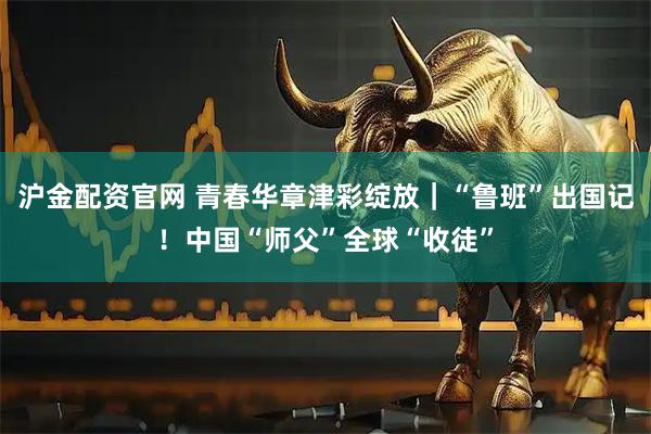 沪金配资官网 青春华章津彩绽放｜“鲁班”出国记！中国“师父”全球“收徒”