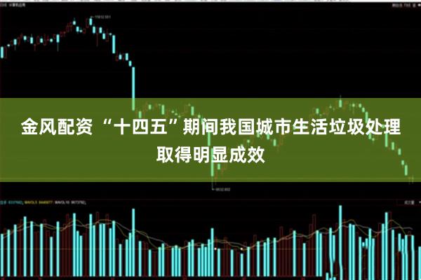 金风配资 “十四五”期间我国城市生活垃圾处理取得明显成效