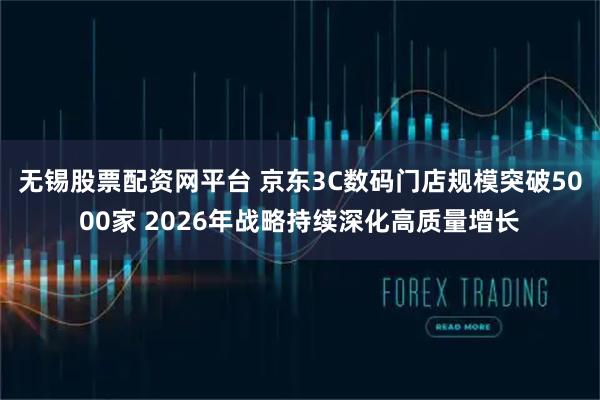 无锡股票配资网平台 京东3C数码门店规模突破5000家 2026年战略持续深化高质量增长