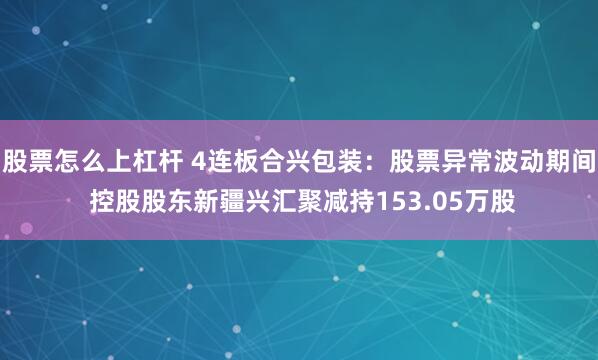 股票怎么上杠杆 4连板合兴包装：股票异常波动期间 控股股东新疆兴汇聚减持153.05万股