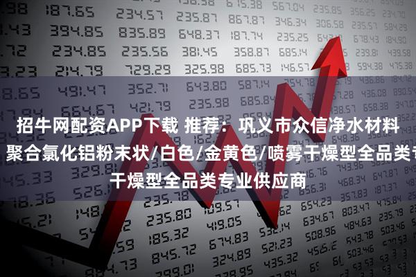 招牛网配资APP下载 推荐:巩义市众信净水材料有限公司,聚合氯化铝粉末状/白色/金黄色/喷雾干燥型全品类专业供应商