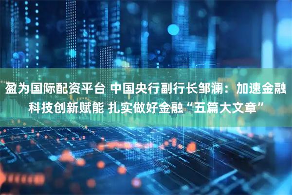 盈为国际配资平台 中国央行副行长邹澜：加速金融科技创新赋能 扎实做好金融“五篇大文章”