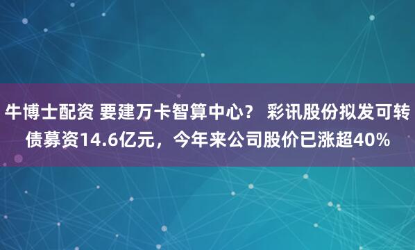 牛博士配资 要建万卡智算中心？ 彩讯股份拟发可转债募资14.6亿元，今年来公司股价已涨超40%
