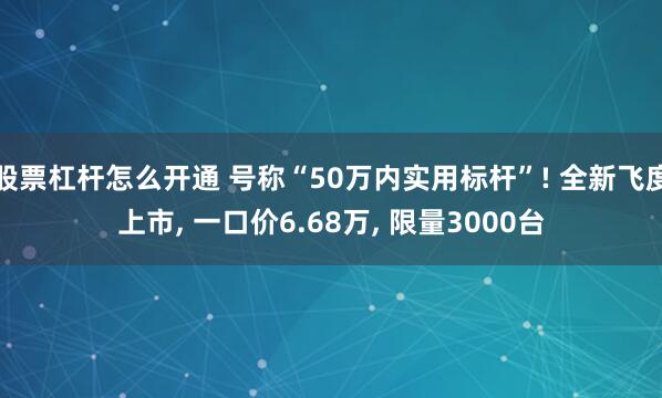 股票杠杆怎么开通 号称“50万内实用标杆”! 全新飞度上市, 一口价6.68万, 限量3000台