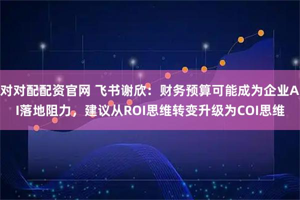 对对配配资官网 飞书谢欣：财务预算可能成为企业AI落地阻力，建议从ROI思维转变升级为COI思维